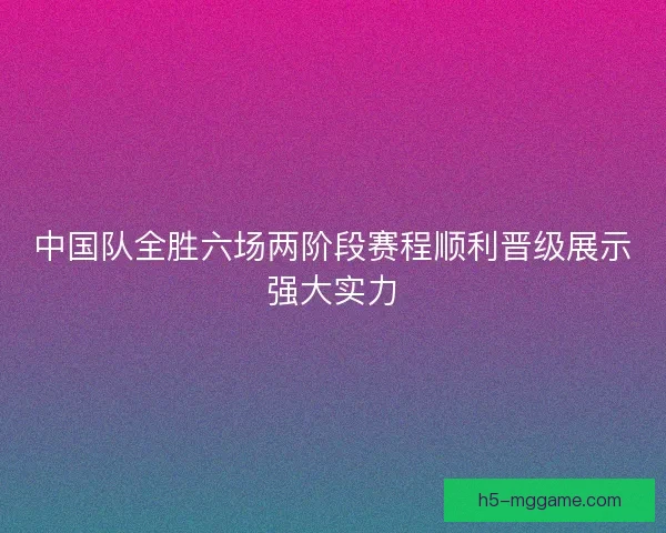 中国队全胜六场两阶段赛程顺利晋级展示强大实力