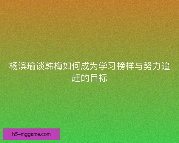 杨滨瑜谈韩梅如何成为学习榜样与努力追赶的目标