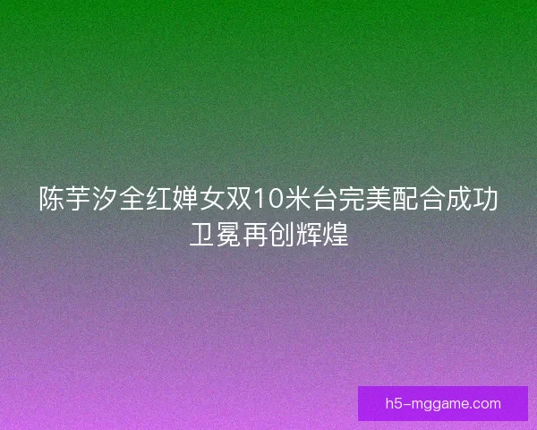 陈芋汐全红婵女双10米台完美配合成功卫冕再创辉煌
