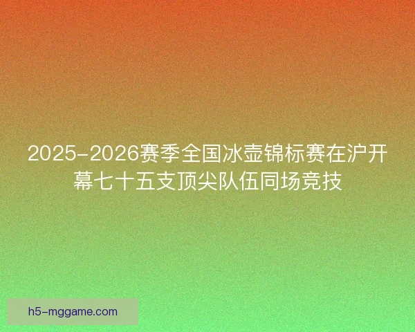 2025-2026赛季全国冰壶锦标赛在沪开幕七十五支顶尖队伍同场竞技