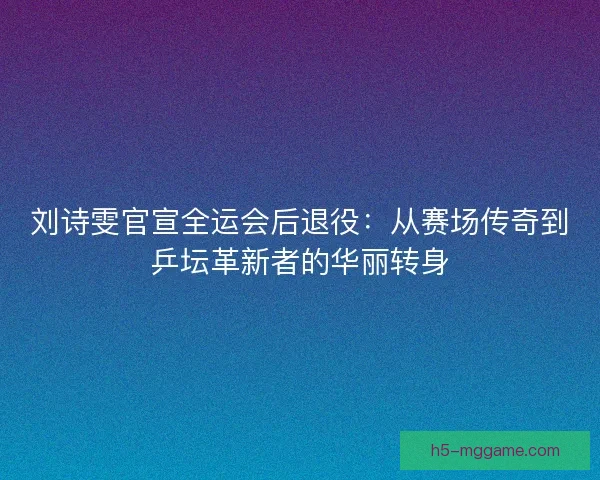 刘诗雯官宣全运会后退役：从赛场传奇到乒坛革新者的华丽转身