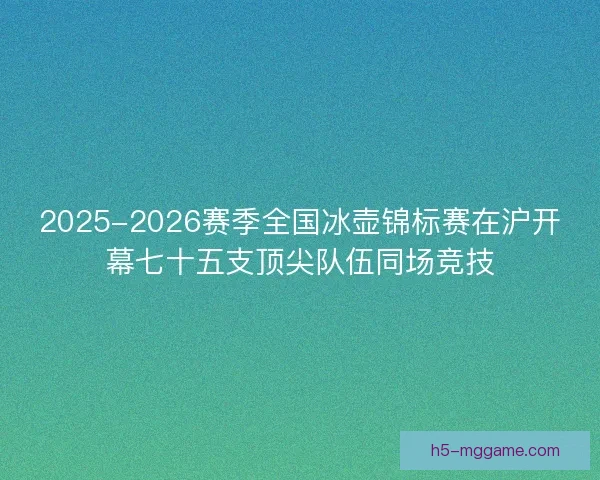 2025-2026赛季全国冰壶锦标赛在沪开幕七十五支顶尖队伍同场竞技