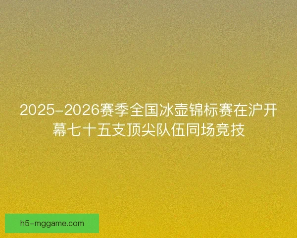 2025-2026赛季全国冰壶锦标赛在沪开幕七十五支顶尖队伍同场竞技