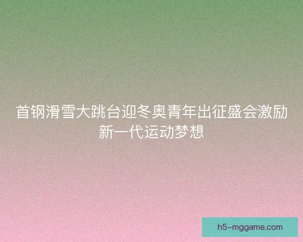 首钢滑雪大跳台迎冬奥青年出征盛会激励新一代运动梦想 首钢滑雪大跳台迎冬奥青年出征盛会激励新一代运动梦想