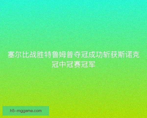 塞尔比战胜特鲁姆普夺冠成功斩获斯诺克冠中冠赛冠军 塞尔比战胜特鲁姆普夺冠成功斩获斯诺克冠中冠赛冠军