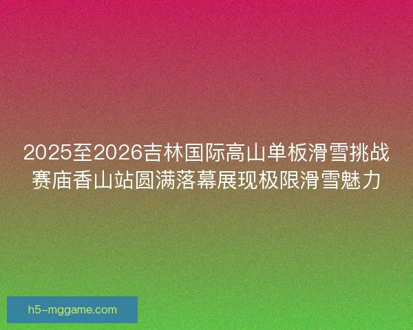2025至2026吉林国际高山单板滑雪挑战赛庙香山站圆满落幕展现极限滑雪魅力