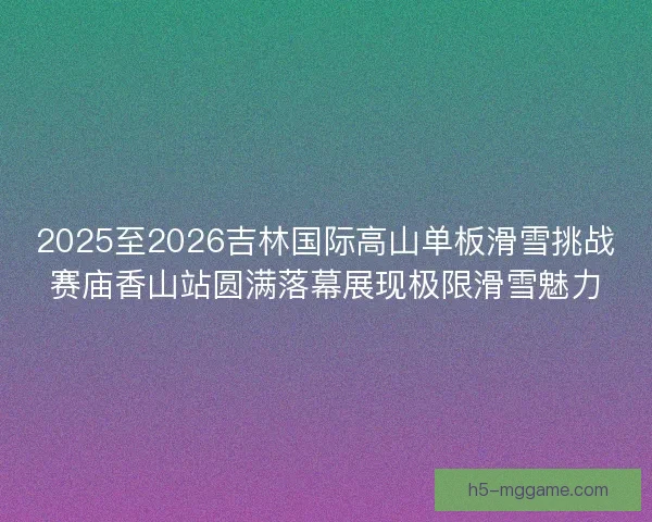2025至2026吉林国际高山单板滑雪挑战赛庙香山站圆满落幕展现极限滑雪魅力