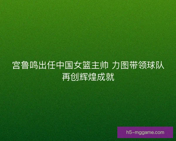 宫鲁鸣出任中国女篮主帅 力图带领球队再创辉煌成就