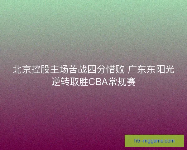 北京控股主场苦战四分惜败 广东东阳光逆转取胜CBA常规赛