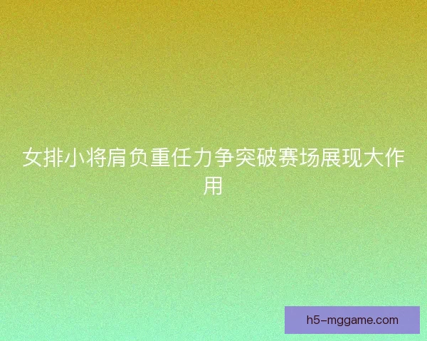 女排小将肩负重任力争突破赛场展现大作用